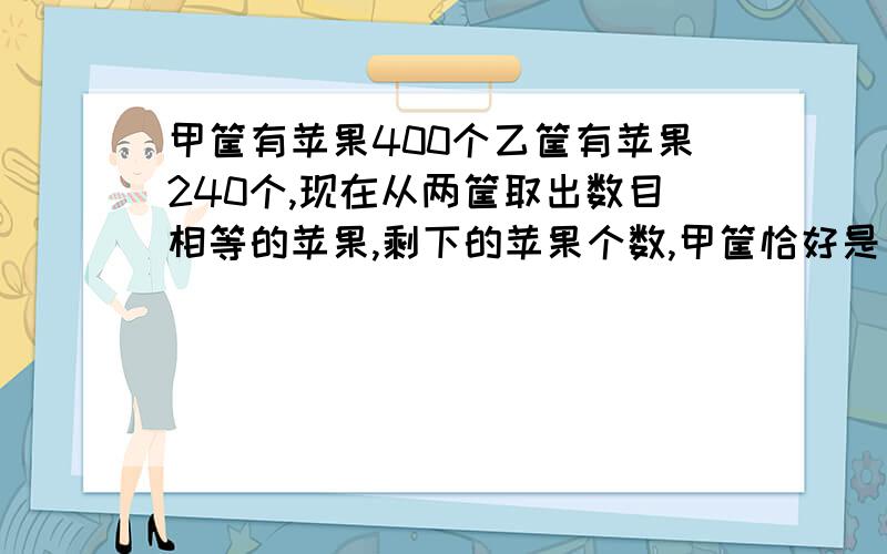 甲筐有苹果400个乙筐有苹果240个,现在从两筐取出数目相等的苹果,剩下的苹果个数,甲筐恰好是乙筐的5倍.甲筐所剩苹果数是（ ）个,乙筐所剩苹果是（ ）.