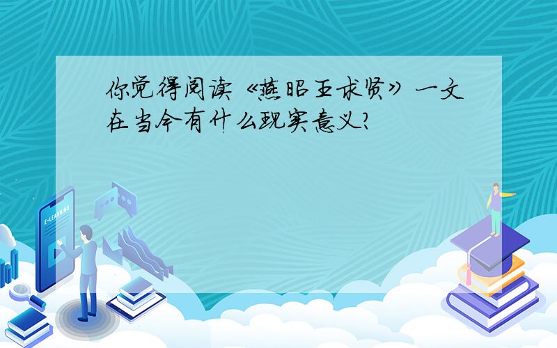 你觉得阅读《燕昭王求贤》一文在当今有什么现实意义?