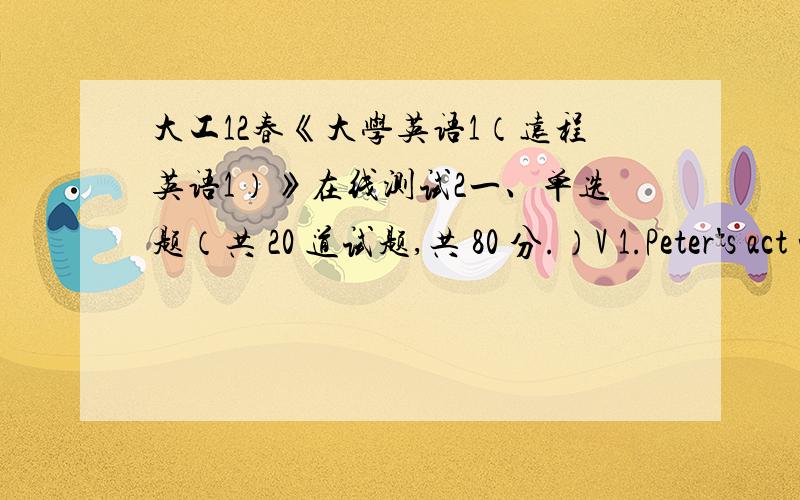 大工12春《大学英语1（远程英语1）》在线测试2一、单选题（共 20 道试题,共 80 分.）V 1.Peter's act was certainly very popular _____ the audience.A.withB.forC.inD.among2.A drama will be _____ in the theater next month.A.put