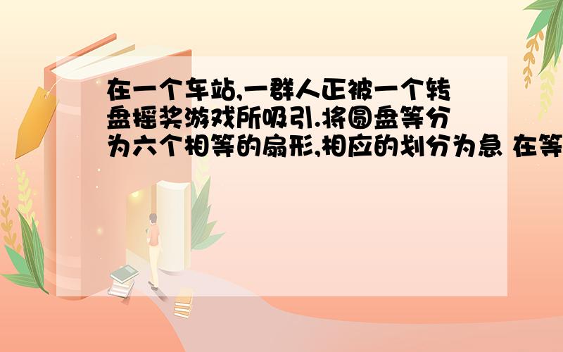 在一个车站,一群人正被一个转盘摇奖游戏所吸引.将圆盘等分为六个相等的扇形,相应的划分为急 在等在一个车站旁,一群人正被一个转盘摇奖游戏所吸引.将圆盘等分为六个相等的扇形,相应的