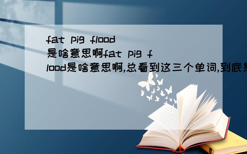 fat pig flood 是啥意思啊fat pig flood是啥意思啊,总看到这三个单词,到底是啥意思希望知道的人给咱说一下感激不尽!o(∩_∩)o...哈哈