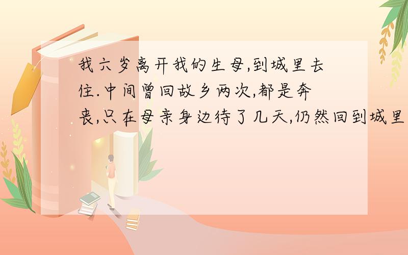 我六岁离开我的生母,到城里去住.中间曾回故乡两次,都是奔丧,只在母亲身边待了几天,仍然回到城里.在我读大学二年级的时候,母亲弃养,只活了四十多岁.我痛哭了几天,食不下咽,寝不安席.我