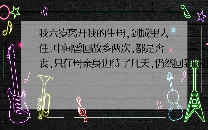 我六岁离开我的生母,到城里去住.中间曾回故乡两次,都是奔丧,只在母亲身边待了几天,仍然回到城里.在我读大学二年级的时候,母亲弃养,只活了四十多岁.我痛哭了几天,食不下咽,寝不安席.我