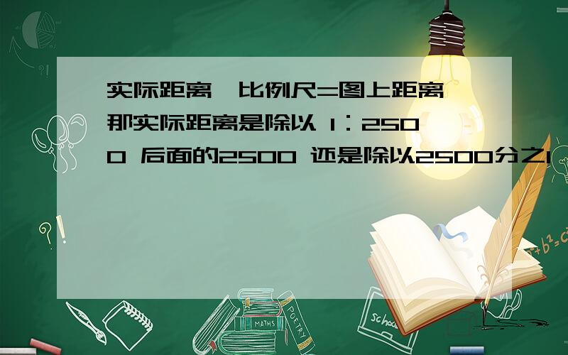 实际距离÷比例尺=图上距离 那实际距离是除以 1：2500 后面的2500 还是除以2500分之1