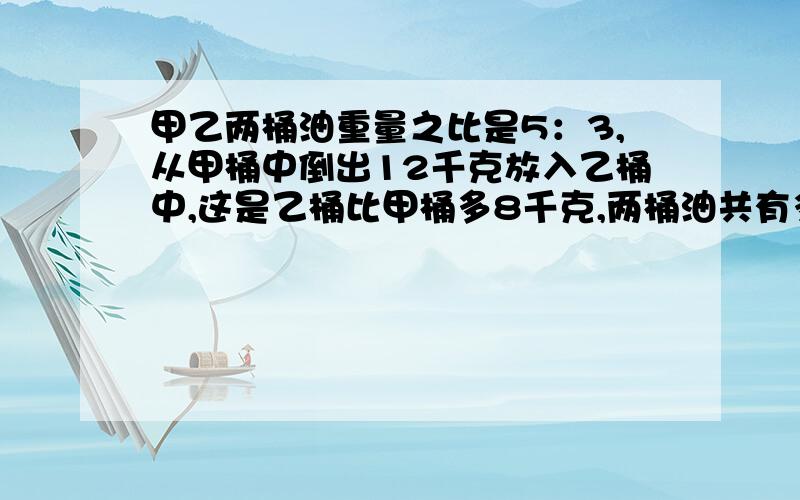 甲乙两桶油重量之比是5：3,从甲桶中倒出12千克放入乙桶中,这是乙桶比甲桶多8千克,两桶油共有多少千克?