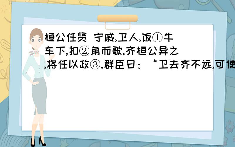 桓公任贤 宁戚,卫人,饭①牛车下,扣②角而歌.齐桓公异之,将任以政③.群臣曰：“卫去齐不远,可使人问