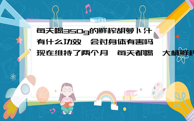 每天喝350g的鲜榨胡萝卜汁有什么功效,会对身体有害吗,现在维持了两个月,每天都喝一大杯鲜榨的胡萝卜汁,感觉皮肤好了点,请知道的详细解说一遍,万分感激.请问鲜榨后的胡萝卜汁加热煮熟