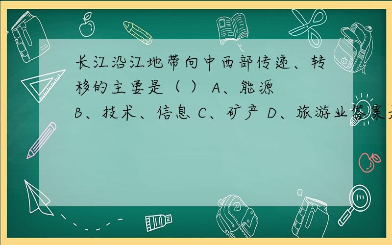 长江沿江地带向中西部传递、转移的主要是（ ） A、能源 B、技术、信息 C、矿产 D、旅游业答案是选A.我觉得不是的.如何解读