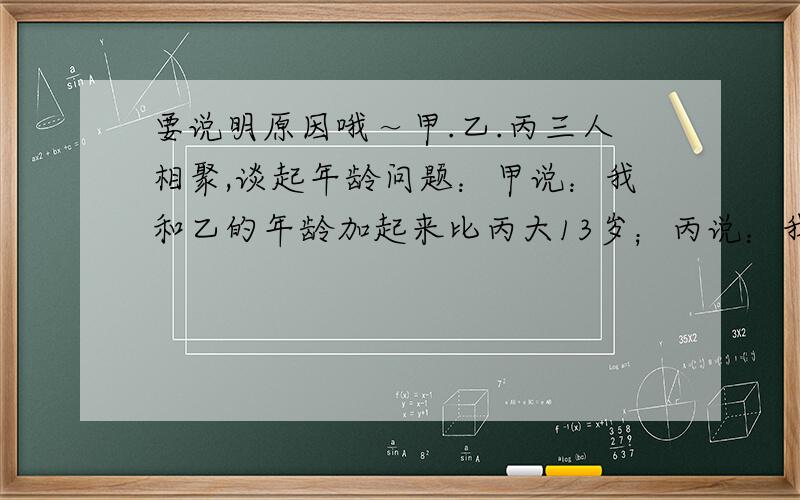 要说明原因哦～甲.乙.丙三人相聚,谈起年龄问题：甲说：我和乙的年龄加起来比丙大13岁；丙说：我和乙的年龄加起来比甲大15岁；乙说：你们两年龄加起来比我只多乐11岁.那么他们的年龄最