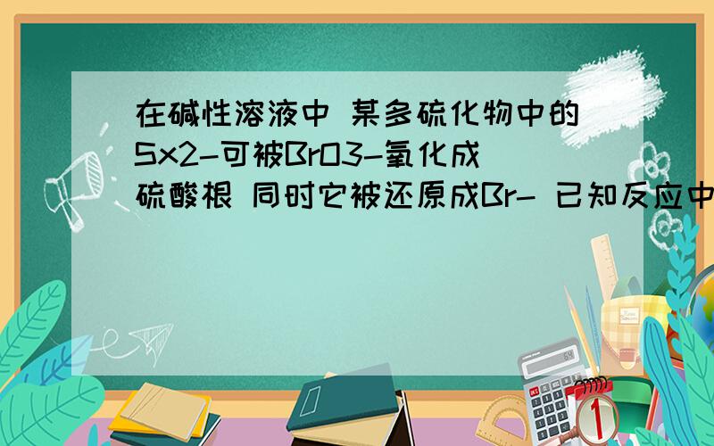 在碱性溶液中 某多硫化物中的Sx2-可被BrO3-氧化成硫酸根 同时它被还原成Br- 已知反应中消耗的BrO3-和OH-的个数比为2:3 求x值 并写出方程式