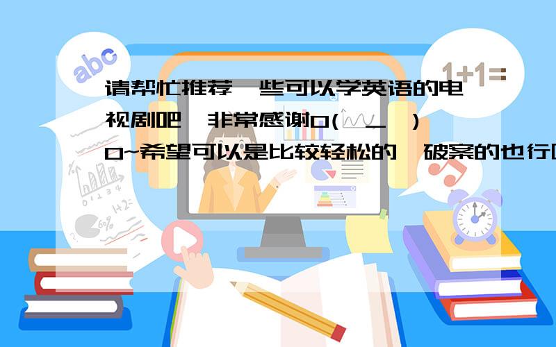 请帮忙推荐一些可以学英语的电视剧吧,非常感谢O(∩_∩)O~希望可以是比较轻松的,破案的也行啦,然后主角比较年轻的,片子是近年拍摄的一些哦,再次谢谢啦,(*^__^*) 嘻嘻……