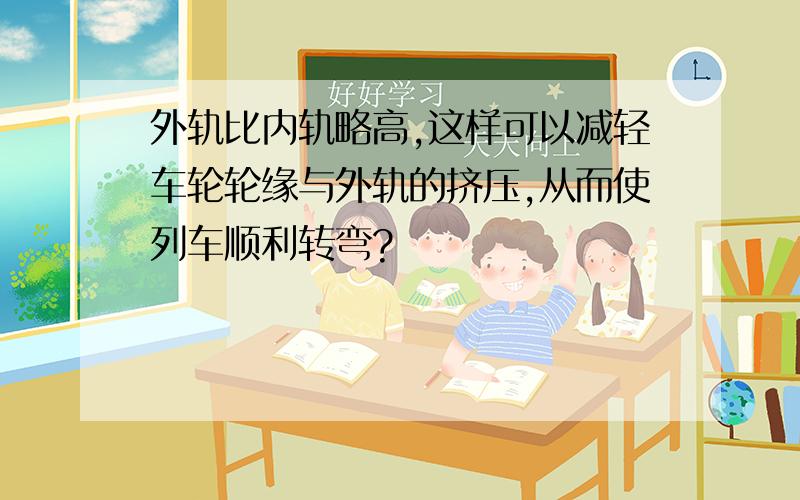 外轨比内轨略高,这样可以减轻车轮轮缘与外轨的挤压,从而使列车顺利转弯?