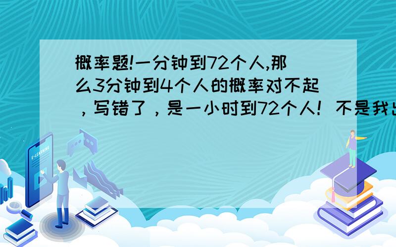 概率题!一分钟到72个人,那么3分钟到4个人的概率对不起，写错了，是一小时到72个人！不是我出的，是一道考试题的计算题，原题是：一个商店一小时进72个人，问3分钟进4的概率是多少？我