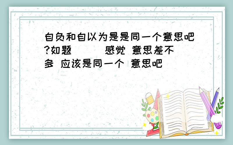 自负和自以为是是同一个意思吧?如题 `` 感觉 意思差不多 应该是同一个 意思吧