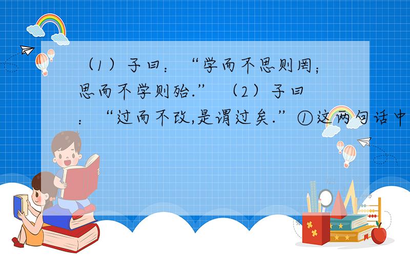 （1）子曰：“学而不思则罔；思而不学则殆.” （2）子曰：“过而不改,是谓过矣.”①这两句话中“子”是指（     ）（填人名）,他是我国古代著名的教育家.②这两句话从不同角度阐述了深