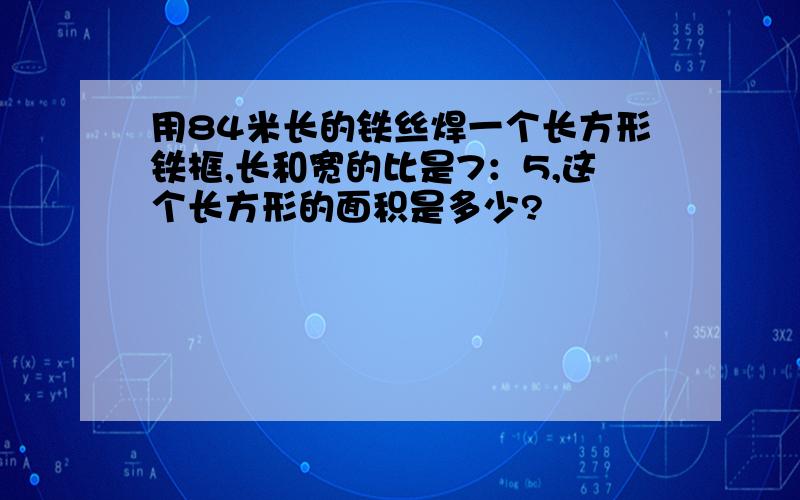 用84米长的铁丝焊一个长方形铁框,长和宽的比是7：5,这个长方形的面积是多少?