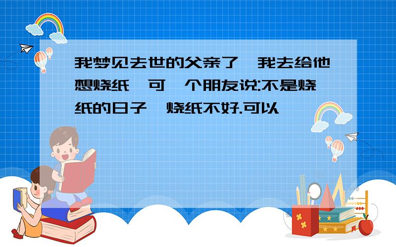 我梦见去世的父亲了,我去给他想烧纸,可一个朋友说:不是烧纸的日子,烧纸不好.可以