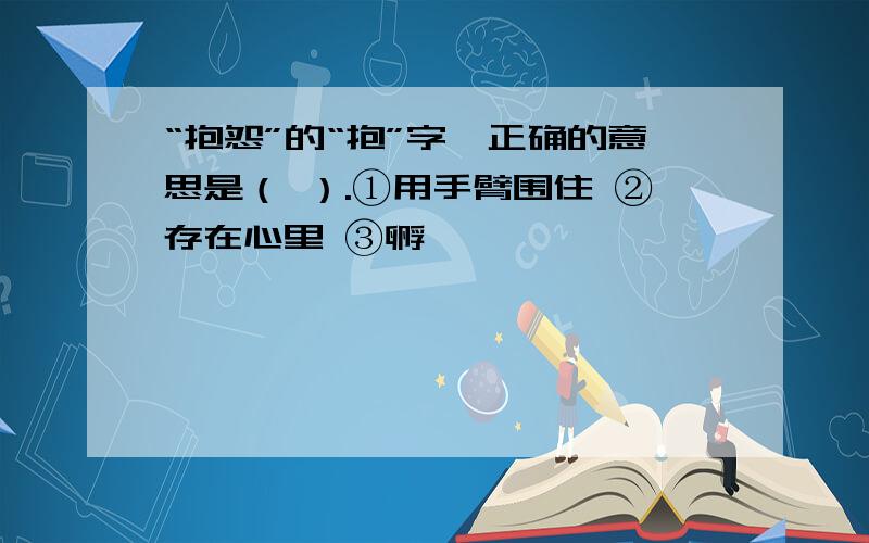 “抱怨”的“抱”字,正确的意思是（ ）.①用手臂围住 ②存在心里 ③孵