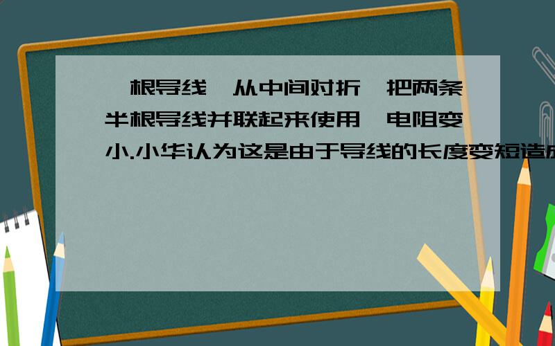 一根导线,从中间对折,把两条半根导线并联起来使用,电阻变小.小华认为这是由于导线的长度变短造成的,小一根导线，从中间对折，把两条半根导线并联起来使用，电阻变小.小华认为这是由