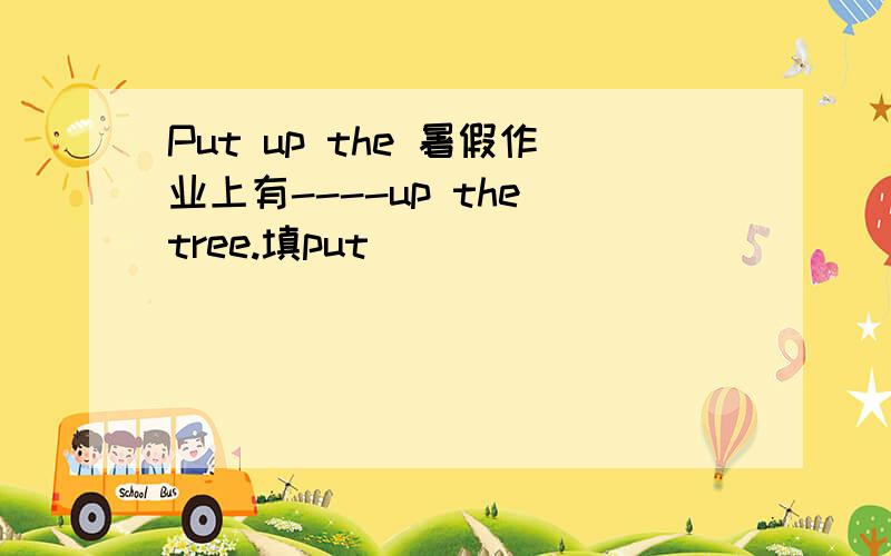 Put up the 暑假作业上有----up the tree.填put