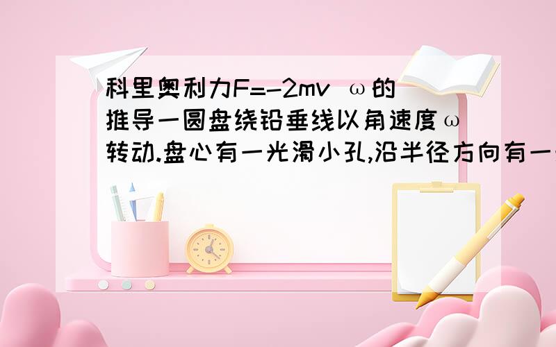 科里奥利力F=-2mv ω的推导一圆盘绕铅垂线以角速度ω转动.盘心有一光滑小孔,沿半径方向有一光滑小槽.槽中有一小球被穿过小孔的细线所控制,使其只能沿槽做匀速运动,假定小球以速度v向外