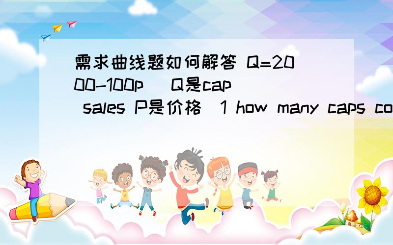 需求曲线题如何解答 Q=2000-100p (Q是cap sales P是价格）1 how many caps could be sold at $12 each?2 what should the price be in order for the company to sell 1000caps?3 at what price would cap sales equal zero?