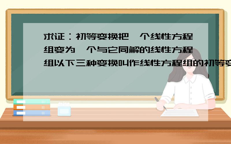 求证：初等变换把一个线性方程组变为一个与它同解的线性方程组以下三种变换叫作线性方程组的初等变换1.交换两个方程的位置2.用一个不等于零的数乘某一方程3.用一个数乘某一个方程后