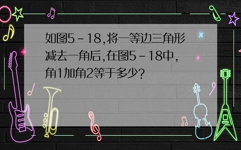 如图5-18,将一等边三角形减去一角后,在图5-18中,角1加角2等于多少?