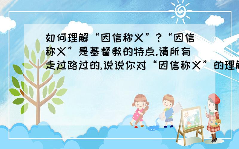 如何理解“因信称义”?“因信称义”是基督教的特点.请所有走过路过的,说说你对“因信称义”的理解,转载次之,关注也行.