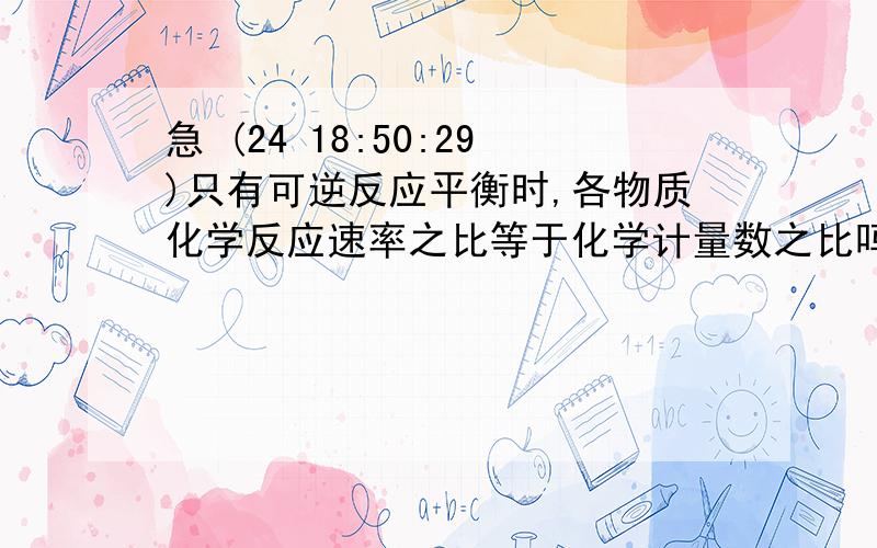 急 (24 18:50:29)只有可逆反应平衡时,各物质化学反应速率之比等于化学计量数之比吗?