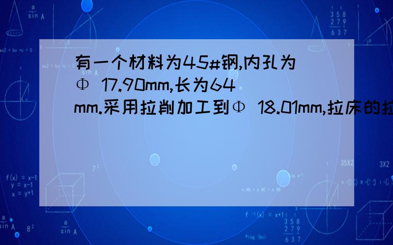 有一个材料为45#钢,内孔为Φ 17.90mm,长为64mm.采用拉削加工到Φ 18.01mm,拉床的拉力大约需要多少公斤?