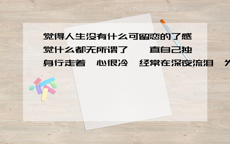 觉得人生没有什么可留恋的了感觉什么都无所谓了,一直自己独身行走着,心很冷,经常在深夜流泪,为曾经的痛苦,想要忘记却很难,家不再是温暖的庇护,一想到就会流泪,最信任的人可能无意欺