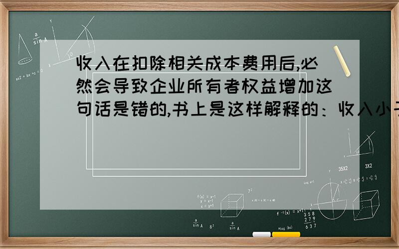 收入在扣除相关成本费用后,必然会导致企业所有者权益增加这句话是错的,书上是这样解释的：收入小于费用时,会导致企业所有者权益减少可是收入的定义不是说收入是指企业在日常活动中