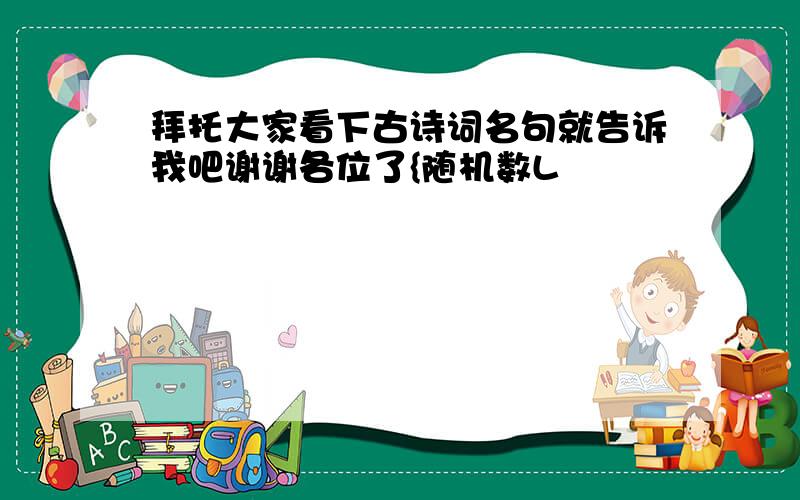 拜托大家看下古诗词名句就告诉我吧谢谢各位了{随机数L