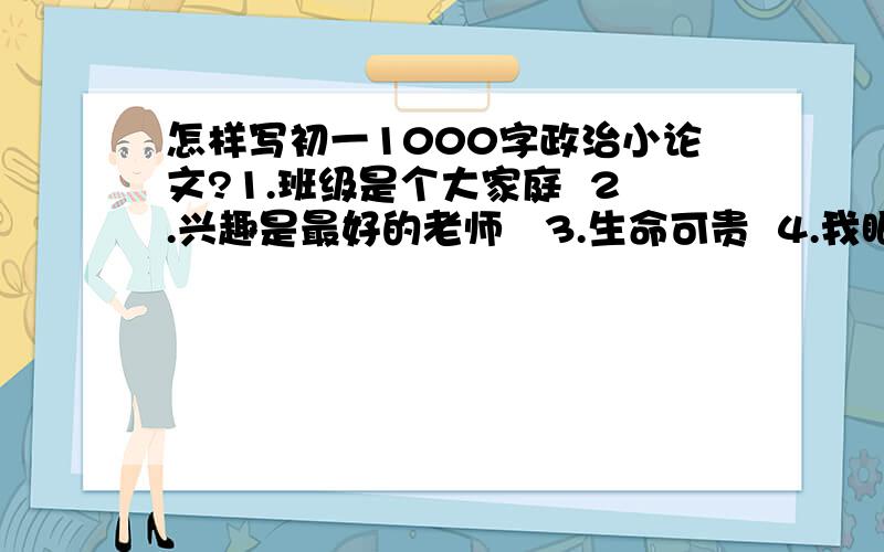 怎样写初一1000字政治小论文?1.班级是个大家庭  2.兴趣是最好的老师   3.生命可贵  4.我眼中的世界之谜   5.重筑友谊   6. 对近年来重大交通事故的思考 7. 不同的你我,相同的成长——同学间如