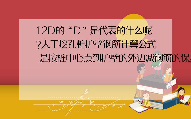 12D的“D”是代表的什么呢?人工挖孔桩护壁钢筋计算公式 是按桩中心点到护壁的外边减钢筋的保护层为半径计算出周长后,加上搭接的长度,一般的取值按12D计算,也有图纸给出了,12D是水平段的