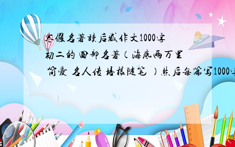 寒假名著读后感作文1000字初二的 四部名著（海底两万里 简爱 名人传 培根随笔 ）然后每篇写1000字左右的内容写读后感 共4篇 急不够分 我可以加的现在只需 简爱 名人传 培根随笔