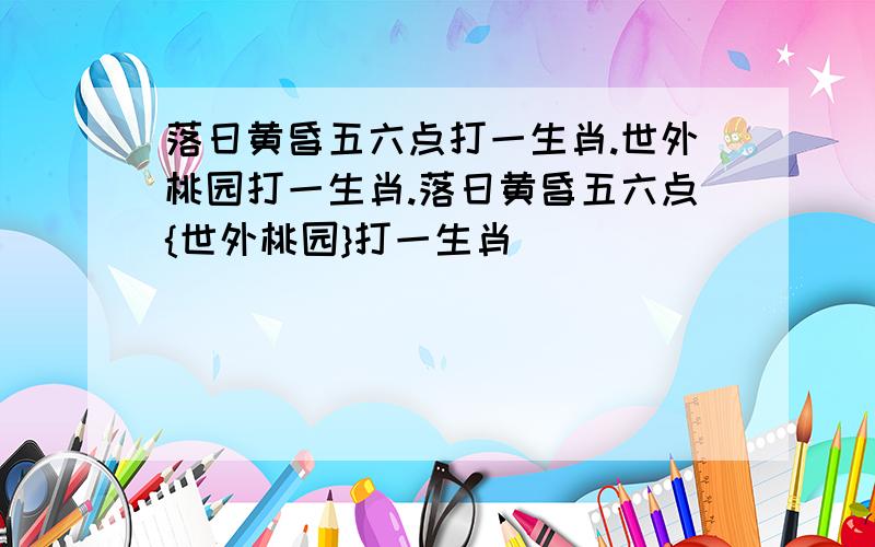 落日黄昏五六点打一生肖.世外桃园打一生肖.落日黄昏五六点{世外桃园}打一生肖