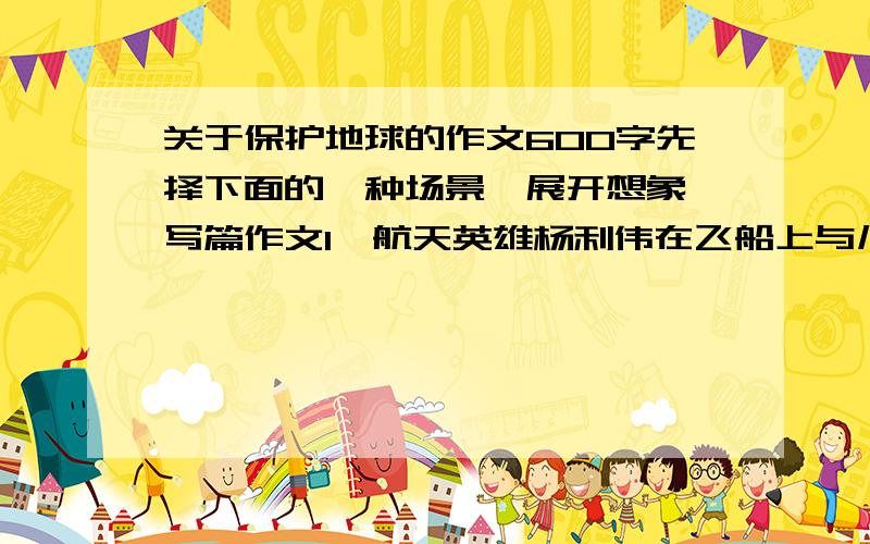 关于保护地球的作文600字先择下面的一种场景、展开想象、写篇作文1、航天英雄杨利伟在飞船上与儿子通话说：“我看到咱们美丽的家了!”设象他看到了怎样的景象（不少500字）2假设你成