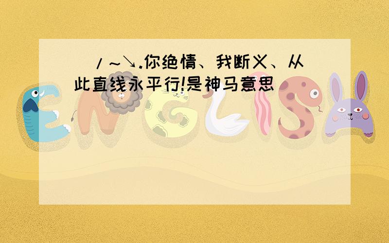 _/~↘.你绝情、我断义、从此直线永平行!是神马意思