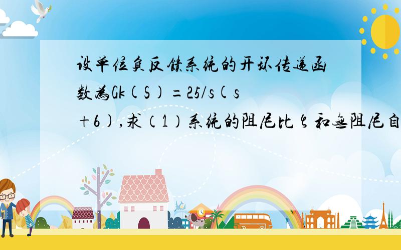 设单位负反馈系统的开环传递函数为Gk(S)=25/s(s+6),求（1）系统的阻尼比ζ和无阻尼自然频率ωn,（2）系统的峰值时间tp、超调量σ％、 调整时间tS(△=0.02)；