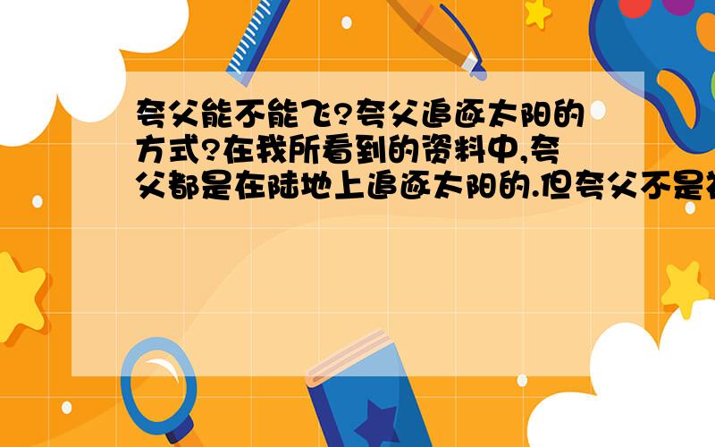 夸父能不能飞?夸父追逐太阳的方式?在我所看到的资料中,夸父都是在陆地上追逐太阳的.但夸父不是神吗?应该会飞吧,那他可不可能是从空中追逐太阳呢?夸父是神的后代,也应该算个神吧?有没