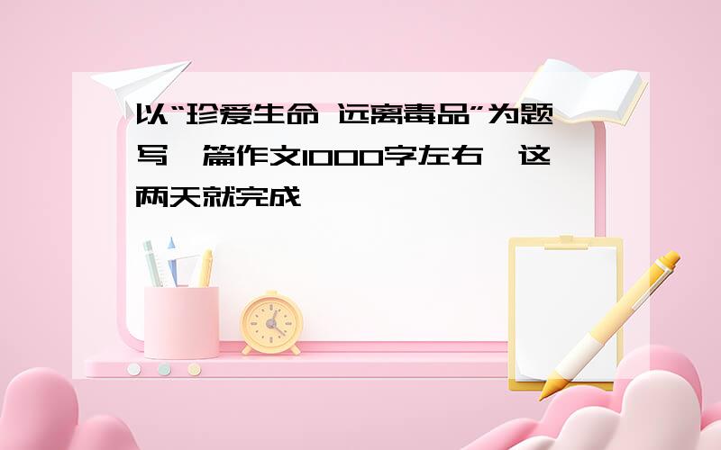 以“珍爱生命 远离毒品”为题写一篇作文1000字左右,这两天就完成,