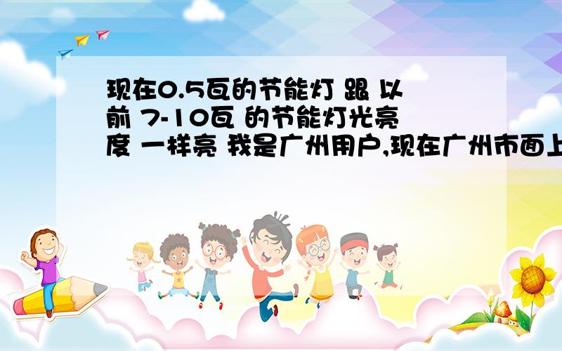 现在0.5瓦的节能灯 跟 以前 7-10瓦 的节能灯光亮度 一样亮 我是广州用户,现在广州市面上出现了很多牌子的0.5瓦的节能灯（是真的写着是0.5瓦的呀）,我也买了几个用,真的很亮...比以前买用的