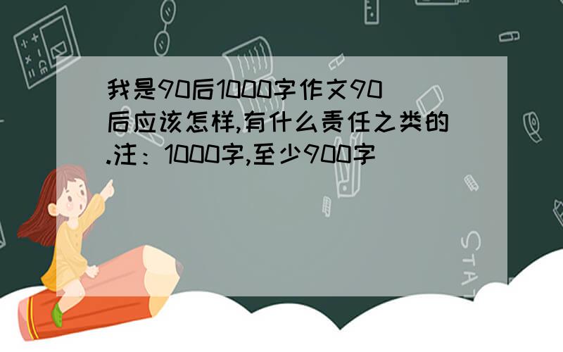 我是90后1000字作文90后应该怎样,有什么责任之类的.注：1000字,至少900字