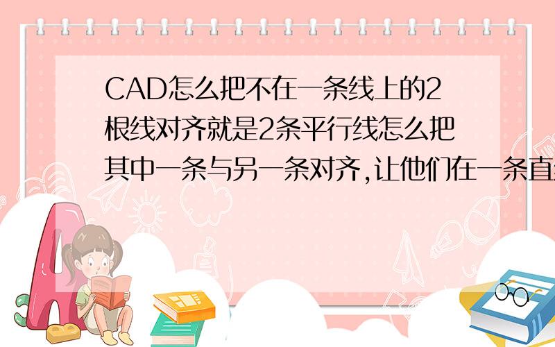 CAD怎么把不在一条线上的2根线对齐就是2条平行线怎么把其中一条与另一条对齐,让他们在一条直线上~