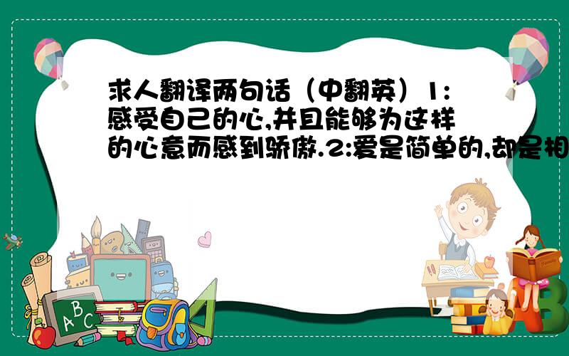 求人翻译两句话（中翻英）1:感受自己的心,并且能够为这样的心意而感到骄傲.2:爱是简单的,却是相互的.如此.求正确翻译.谢谢.