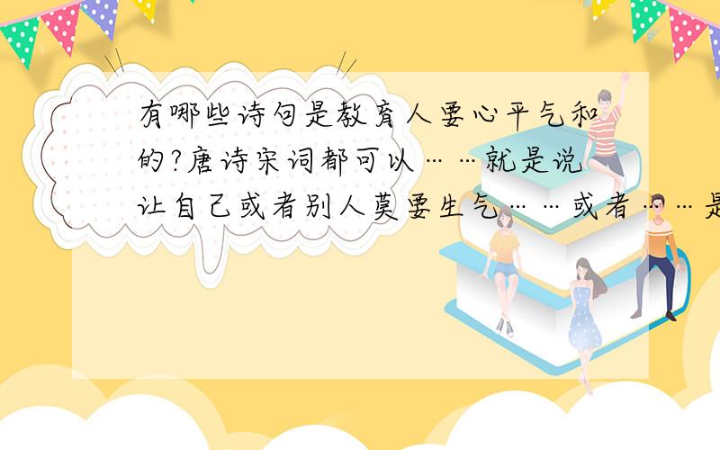 有哪些诗句是教育人要心平气和的?唐诗宋词都可以……就是说让自己或者别人莫要生气……或者……是教育人应该心平气和的诗句……（我不要那首很打油的《莫生气》）