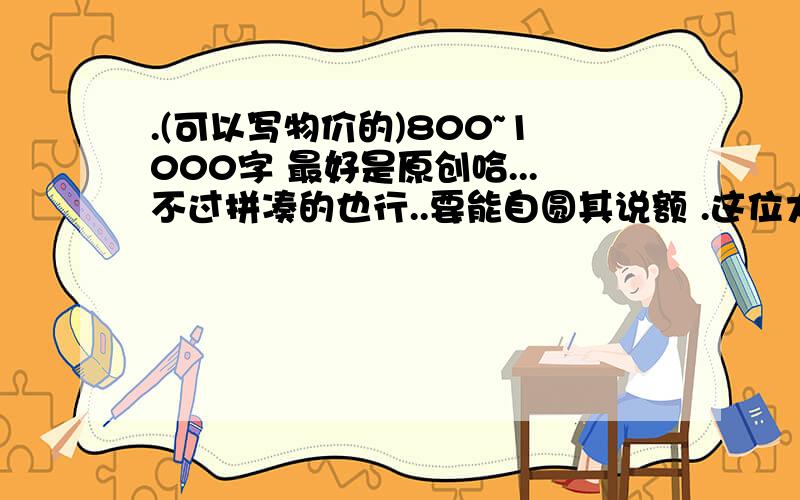 .(可以写物价的)800~1000字 最好是原创哈...不过拼凑的也行..要能自圆其说额 .这位大叔还是阿嬷什么的..讲的很在理...学习要刻苦+勤奋,切勿像本人这样...