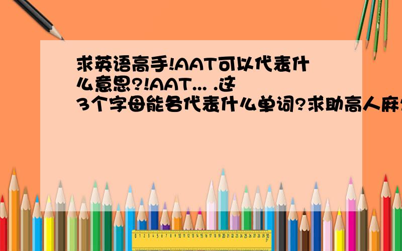 求英语高手!AAT可以代表什么意思?!AAT... .这3个字母能各代表什么单词?求助高人麻烦把每个单词写出来,还有意思~~谢谢了也许是感情方面~~谢谢~别乱说~~我不会把分随便给的~~ 请帮帮忙吧~谢谢